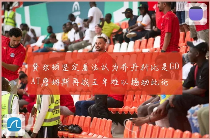 费尔顿坚定看法认为乔丹科比是GOAT詹姆斯再战五年难以撼动此论
