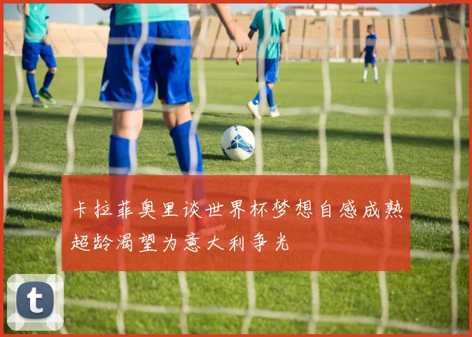 卡拉菲奥里谈世界杯梦想自感成熟超龄渴望为意大利争光