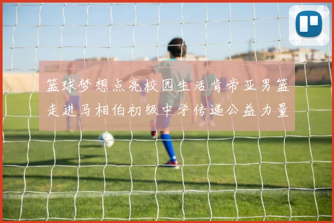 篮球梦想点亮校园生活肯帝亚男篮走进马相伯初级中学传递公益力量