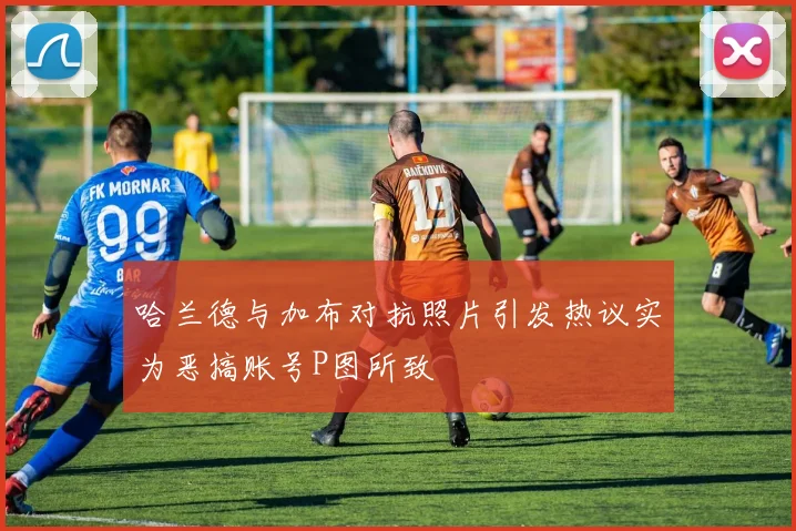 哈兰德与加布对抗照片引发热议实为恶搞账号P图所致