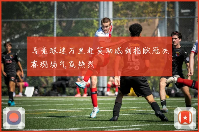 马竞球迷万里赴英助威剑指欧冠决赛现场气氛热烈