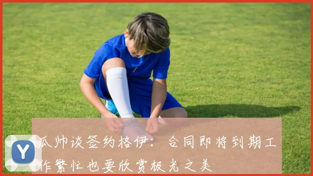 瓜帅谈签约格伊：合同即将到期工作繁忙也要欣赏极光之美