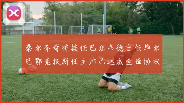泰尔齐奇将接任巴尔韦德出任毕尔巴鄂竞技新任主帅已达成全面协议