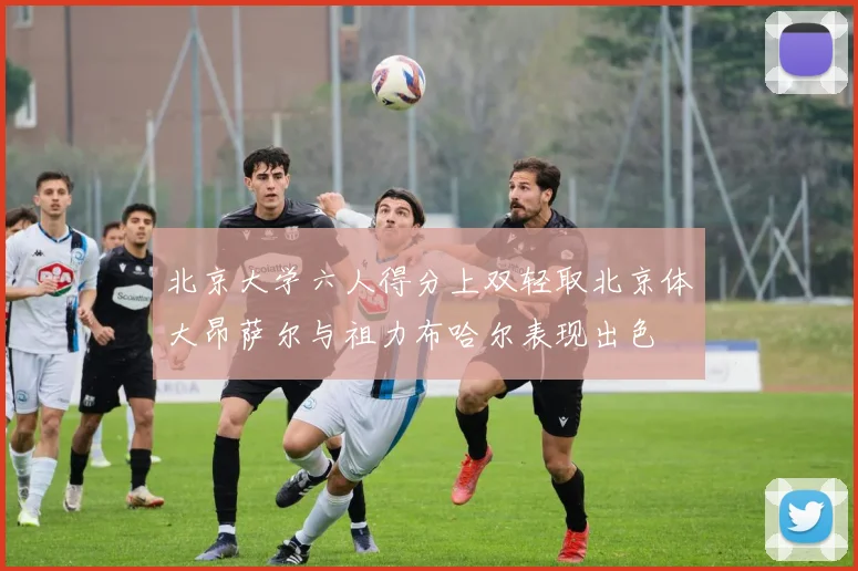 北京大学六人得分上双轻取北京体大昂萨尔与祖力布哈尔表现出色