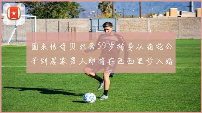 国米传奇贝尔蒂59岁转身从花花公子到居家男人即将在西西里步入婚姻殿堂