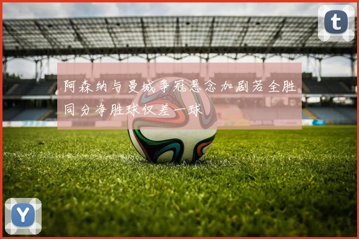 阿森纳与曼城争冠悬念加剧若全胜同分净胜球仅差一球