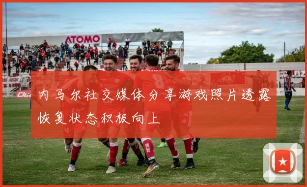 内马尔社交媒体分享游戏照片透露恢复状态积极向上