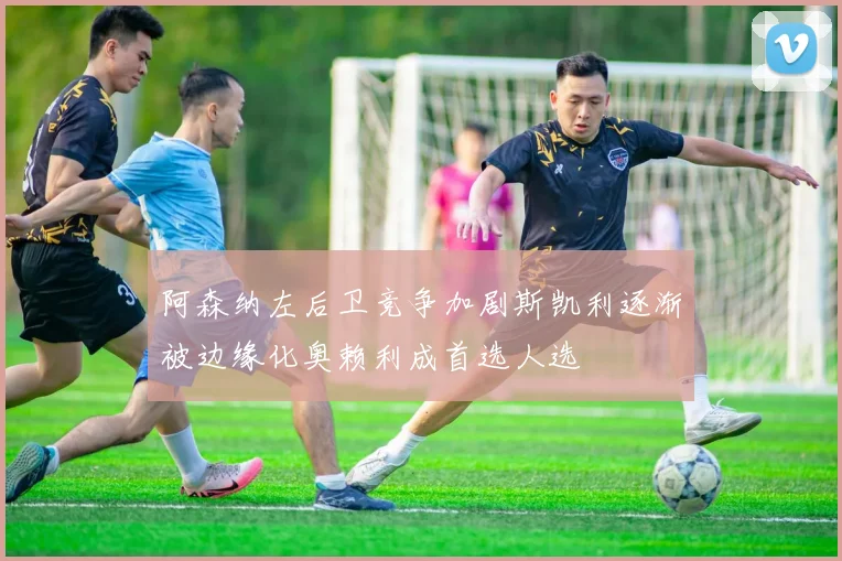 阿森纳左后卫竞争加剧斯凯利逐渐被边缘化奥赖利成首选人选