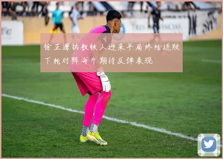 徐正源执教铁人迎来平局终结连败下轮对阵海牛期待反弹表现