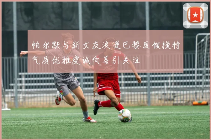 帕尔默与新女友浪漫巴黎度假模特气质优雅虔诚向善引关注