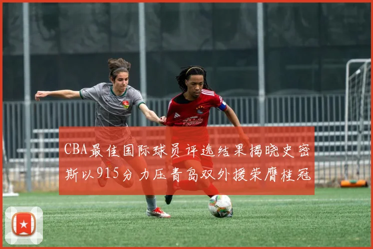 CBA最佳国际球员评选结果揭晓史密斯以915分力压青岛双外援荣膺桂冠