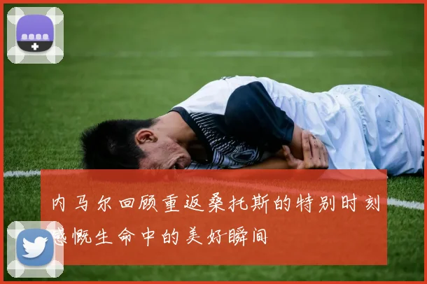内马尔回顾重返桑托斯的特别时刻感慨生命中的美好瞬间