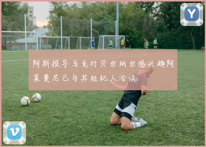 阿斯报导马竞对贝尔纳尔感兴趣阿莱曼尼已与其经纪人洽谈