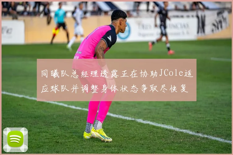 同曦队总经理透露正在协助JCole适应球队并调整身体状态争取尽快复出比赛