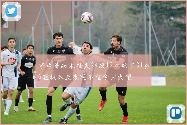 字母哥独木难支24投12中砍下31分6篮板队友表现不佳令人失望