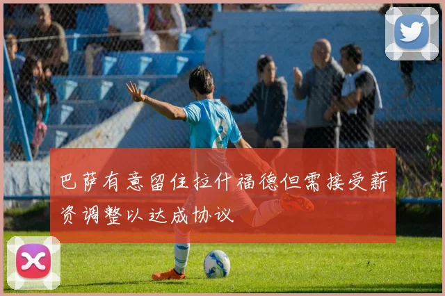 巴萨有意留住拉什福德但需接受薪资调整以达成协议