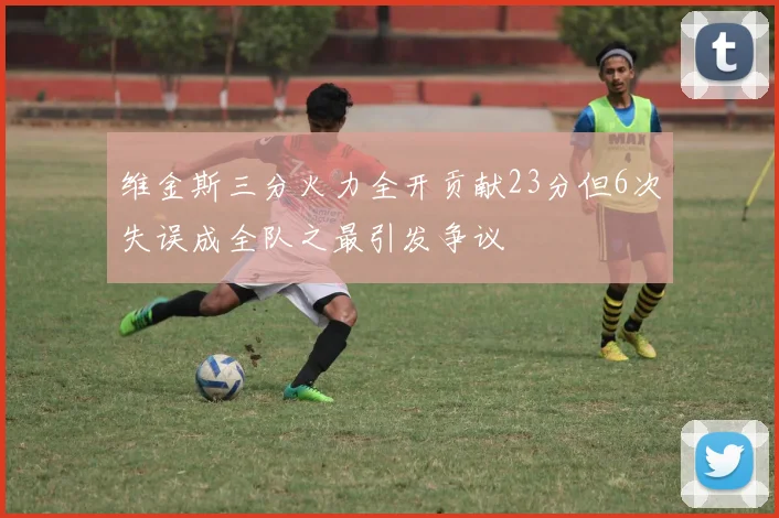 维金斯三分火力全开贡献23分但6次失误成全队之最引发争议