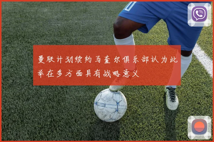 曼联计划续约马奎尔俱乐部认为此举在多方面具有战略意义