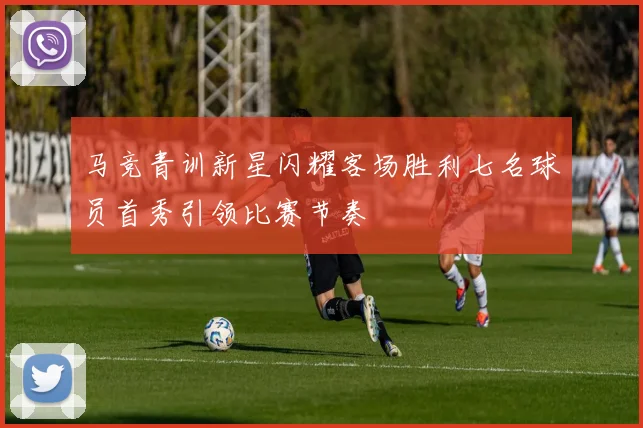 马竞青训新星闪耀客场胜利七名球员首秀引领比赛节奏
