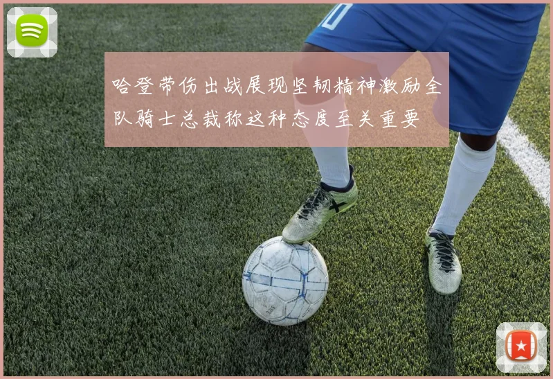 哈登带伤出战展现坚韧精神激励全队骑士总裁称这种态度至关重要