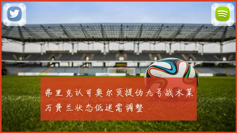 弗里克认可奥尔莫提伪九号战术莱万费兰状态低迷需调整
