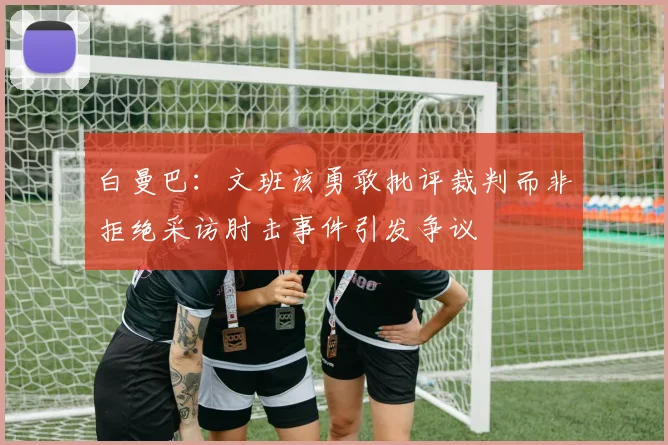 白曼巴：文班该勇敢批评裁判而非拒绝采访肘击事件引发争议