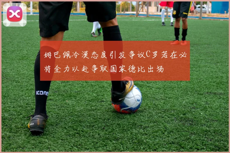 姆巴佩冷漠态度引发争议C罗若在必将全力以赴争取国家德比出场