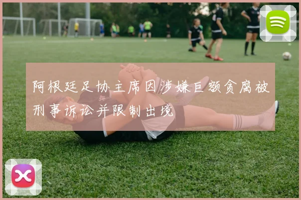 阿根廷足协主席因涉嫌巨额贪腐被刑事诉讼并限制出境
